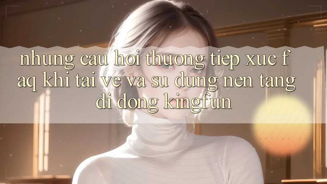 Những Câu Hỏi Thường Tiếp xúc (FAQ) Khi Tải về Và Sử Dụng Nền tảng di động Kingfun