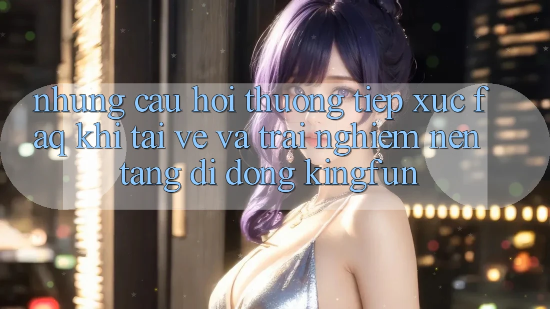 Những Câu Hỏi Thường Tiếp xúc (FAQ) Khi Tải về Và Trải nghiệm Nền tảng di động Kingfun