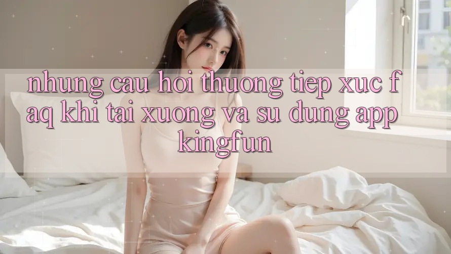 Những Câu Hỏi Thường Tiếp xúc (FAQ) Khi Tải xuống Và Sử Dụng App Kingfun