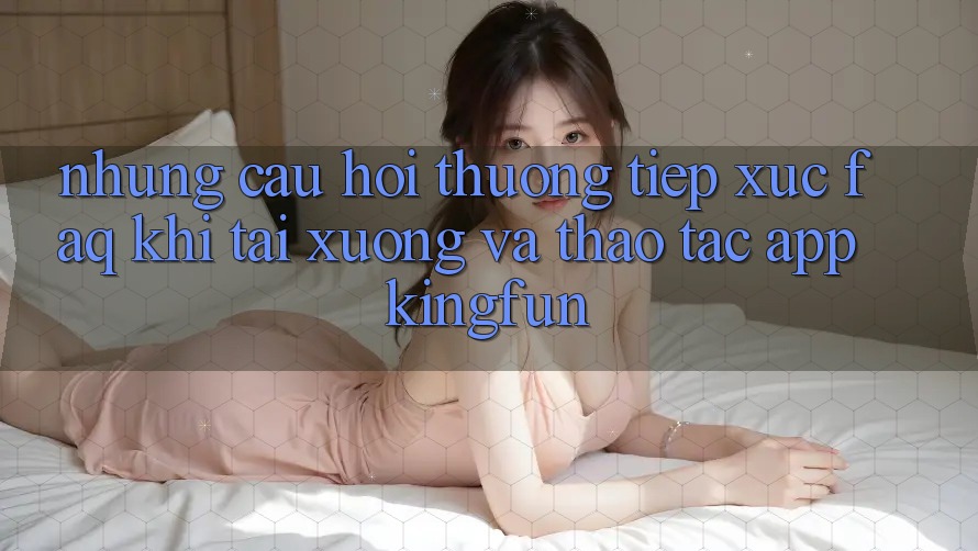 Những Câu Hỏi Thường Tiếp xúc (FAQ) Khi Tải xuống Và Thao tác App Kingfun