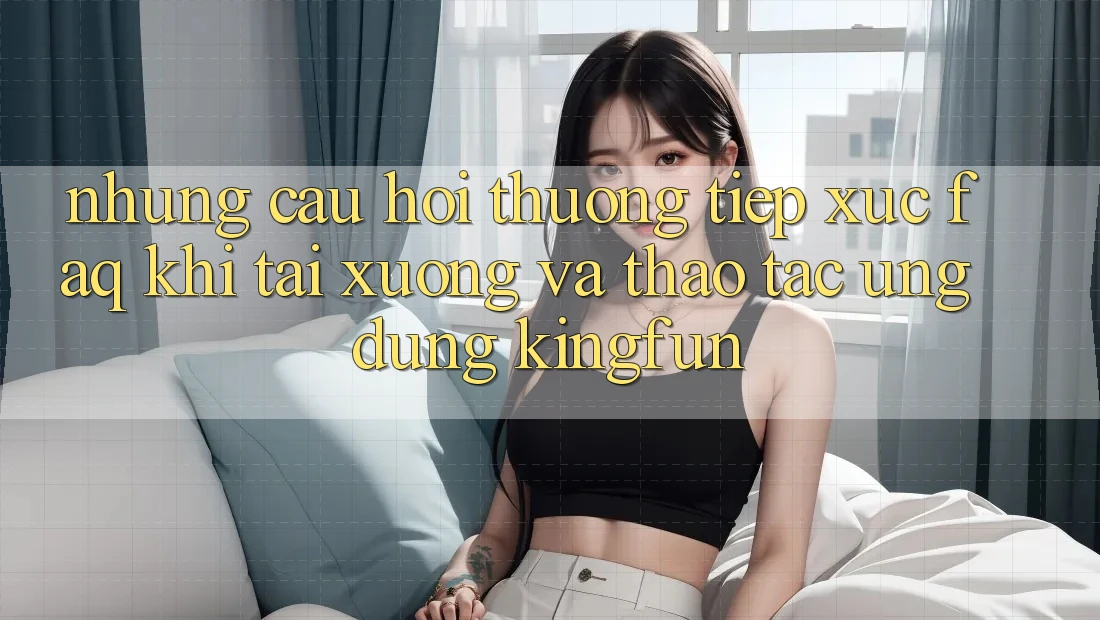 Những Câu Hỏi Thường Tiếp xúc (FAQ) Khi Tải xuống Và Thao tác Ứng dụng Kingfun