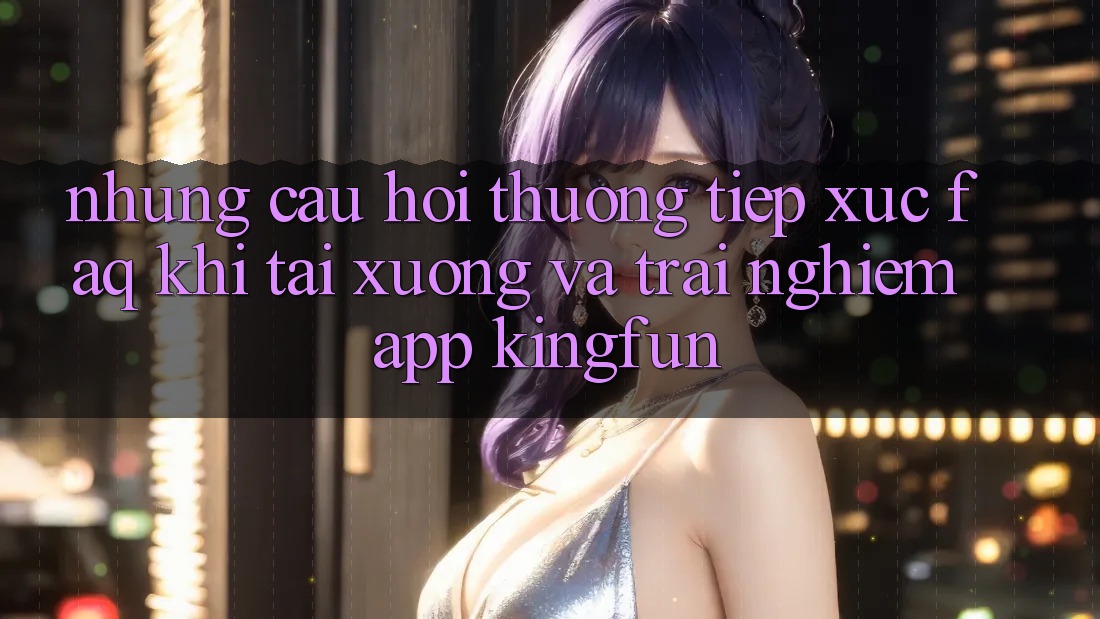 Những Câu Hỏi Thường Tiếp xúc (FAQ) Khi Tải xuống Và Trải nghiệm App Kingfun