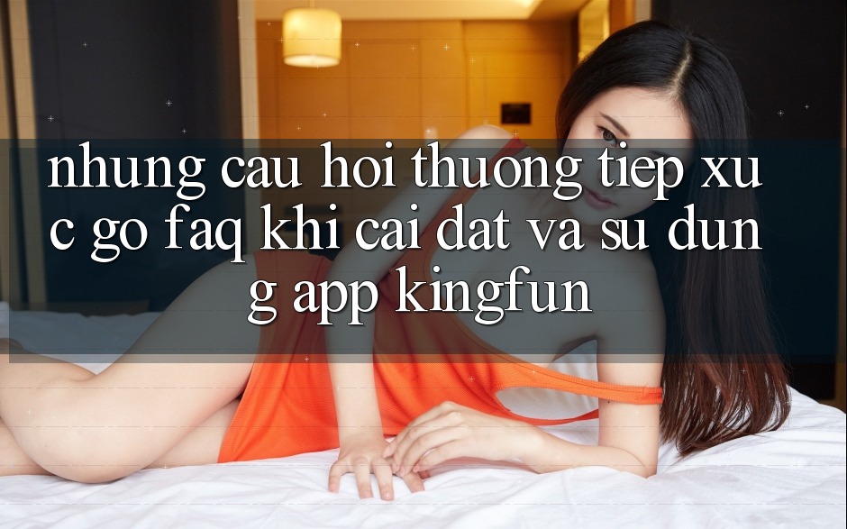 Những Câu Hỏi Thường Tiếp xúc gỡ (FAQ) Khi Cài đặt Và Sử Dụng App Kingfun