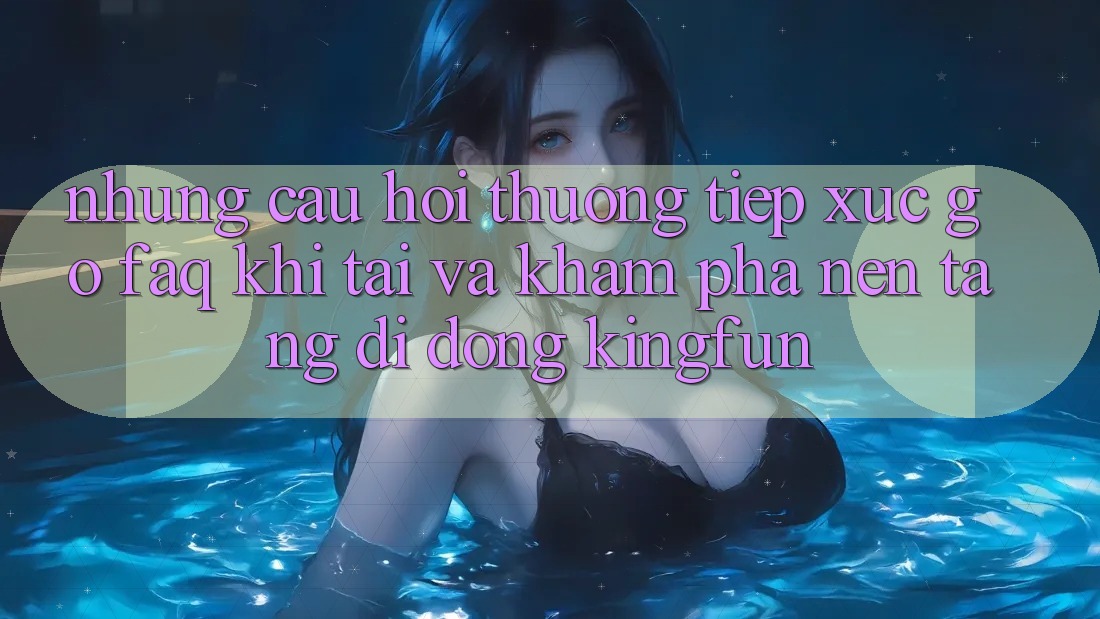 Những Câu Hỏi Thường Tiếp xúc gỡ (FAQ) Khi Tải Và Khám phá Nền tảng di động Kingfun