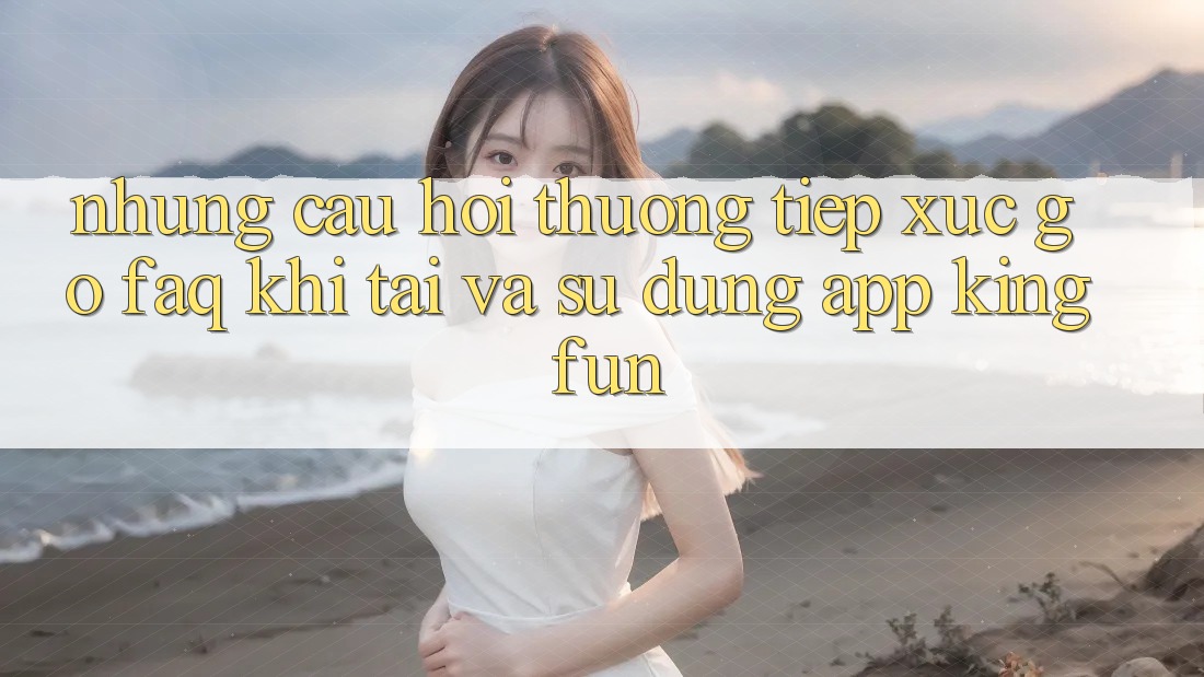 Những Câu Hỏi Thường Tiếp xúc gỡ (FAQ) Khi Tải Và Sử Dụng App Kingfun