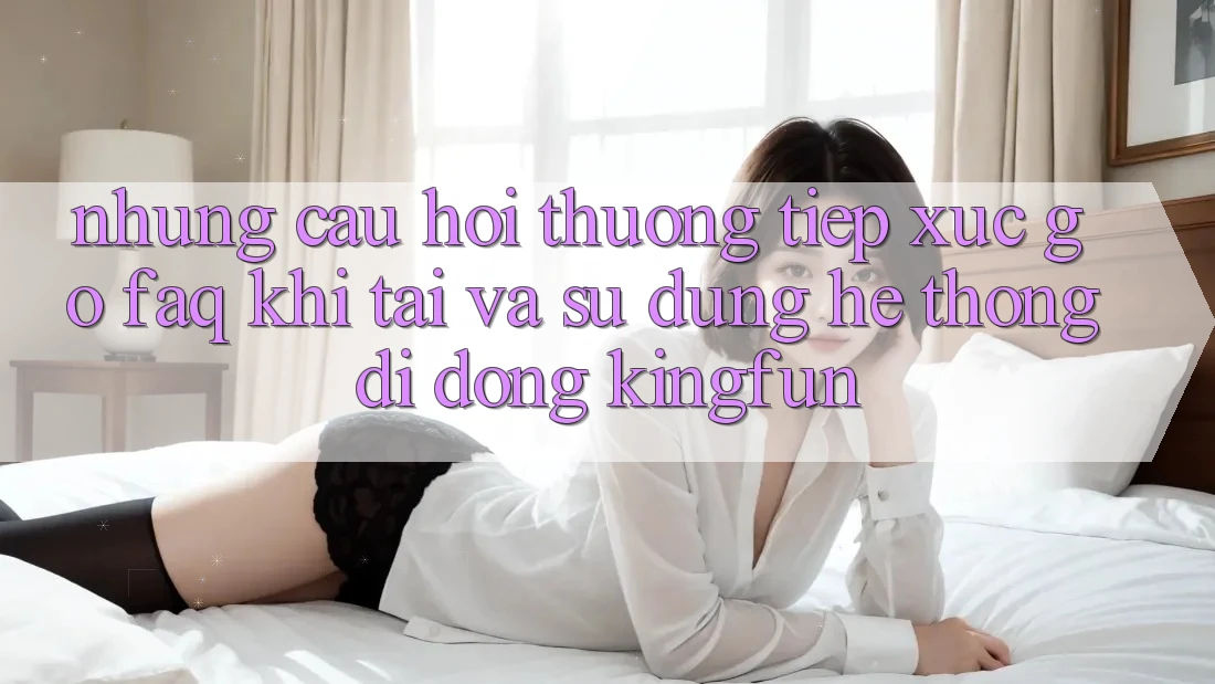 Những Câu Hỏi Thường Tiếp xúc gỡ (FAQ) Khi Tải Và Sử Dụng Hệ thống di động Kingfun