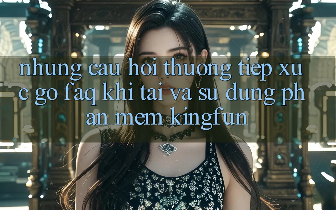 Những Câu Hỏi Thường Tiếp xúc gỡ (FAQ) Khi Tải Và Sử Dụng Phần mềm Kingfun