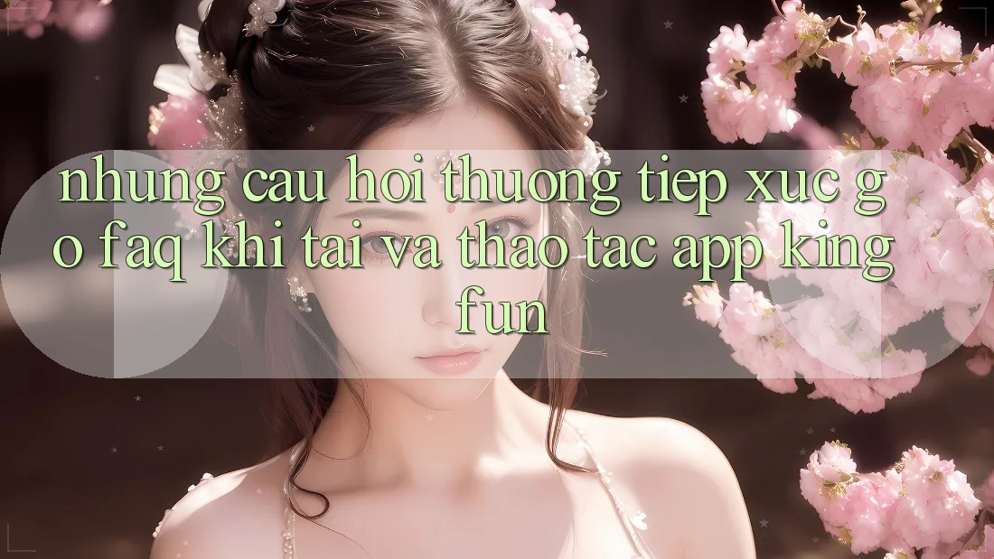 Những Câu Hỏi Thường Tiếp xúc gỡ (FAQ) Khi Tải Và Thao tác App Kingfun