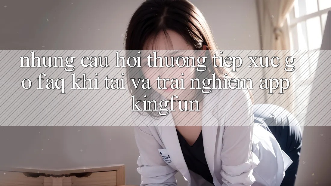 Những Câu Hỏi Thường Tiếp xúc gỡ (FAQ) Khi Tải Và Trải nghiệm App Kingfun