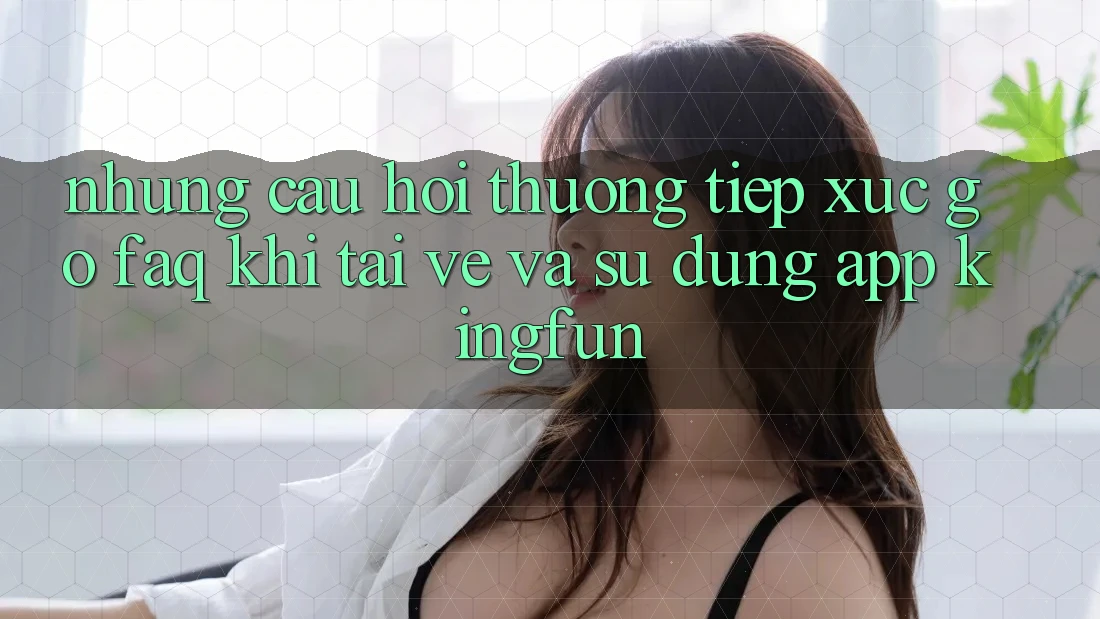 Những Câu Hỏi Thường Tiếp xúc gỡ (FAQ) Khi Tải về Và Sử Dụng App Kingfun