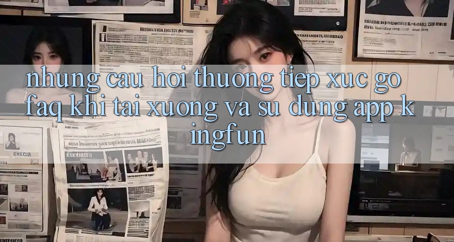 Những Câu Hỏi Thường Tiếp xúc gỡ (FAQ) Khi Tải xuống Và Sử Dụng App Kingfun