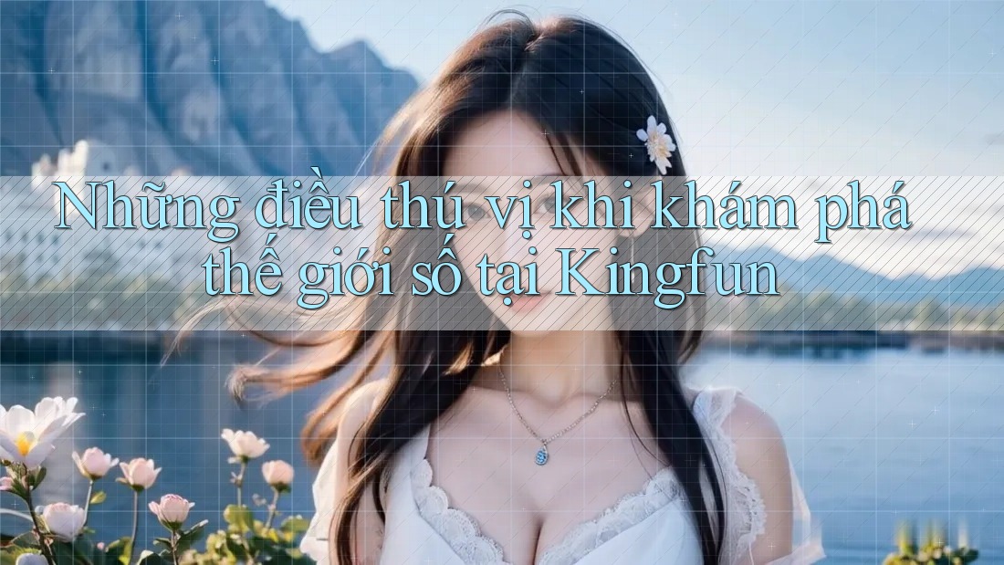 Những điều thú vị khi khám phá thế giới số tại Kingfun