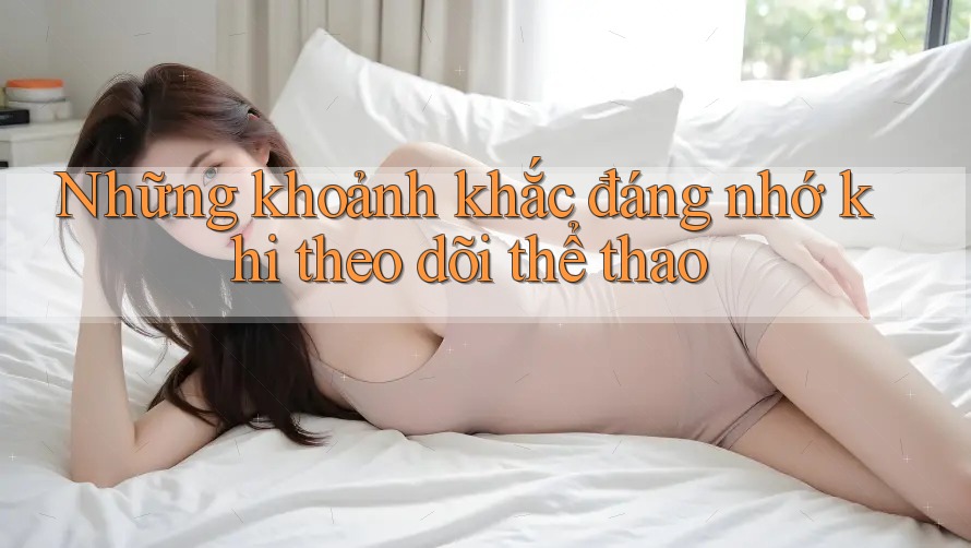 Những khoảnh khắc đáng nhớ khi theo dõi thể thao