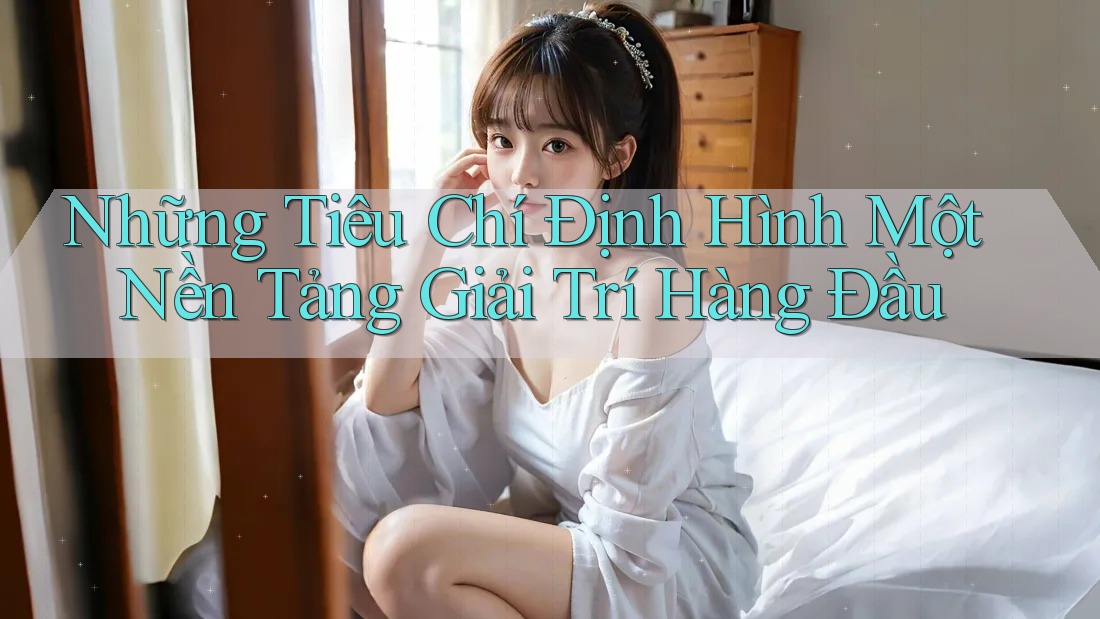 Những Tiêu Chí Định Hình Một Nền Tảng Giải Trí Hàng Đầu