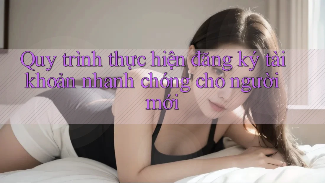 Quy trình thực hiện đăng ký tài khoản nhanh chóng cho người mới