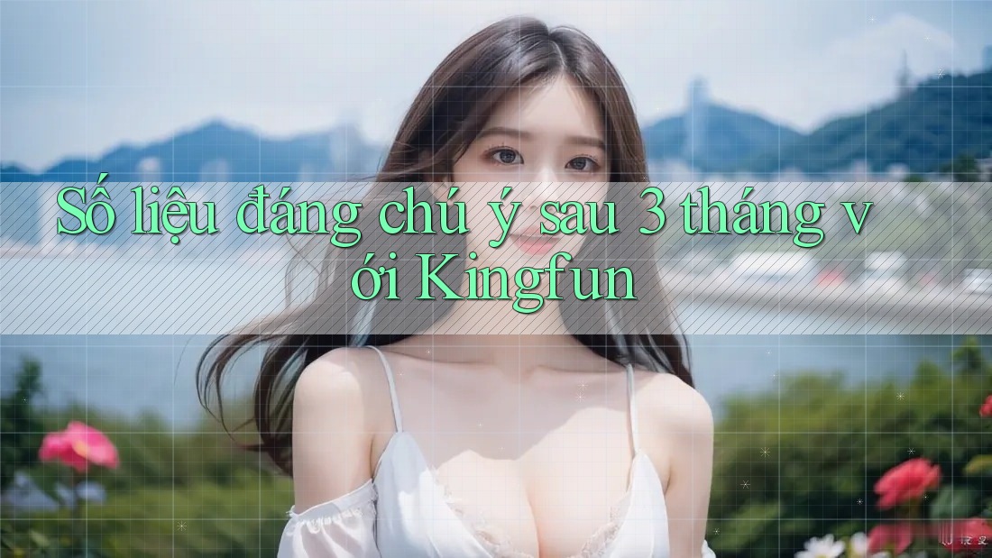 Số liệu đáng chú ý sau 3 tháng với Kingfun