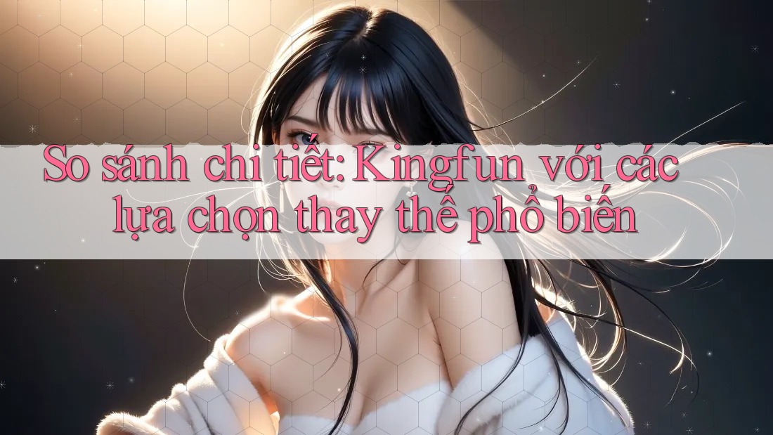 So sánh chi tiết Kingfun với các lựa chọn thay thế phổ biến