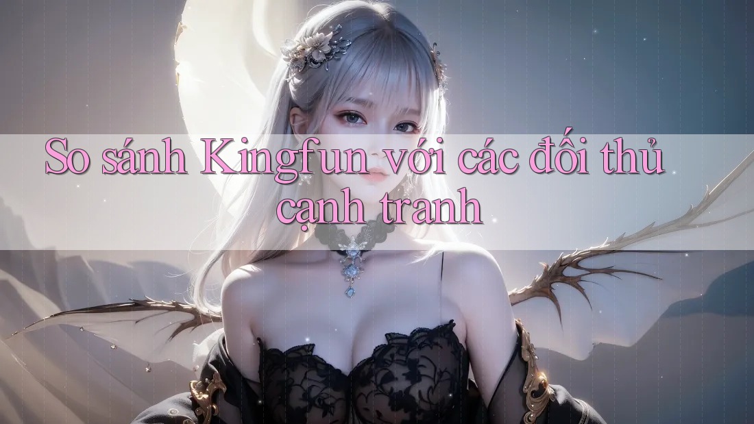 So sánh Kingfun với các đối thủ cạnh tranh