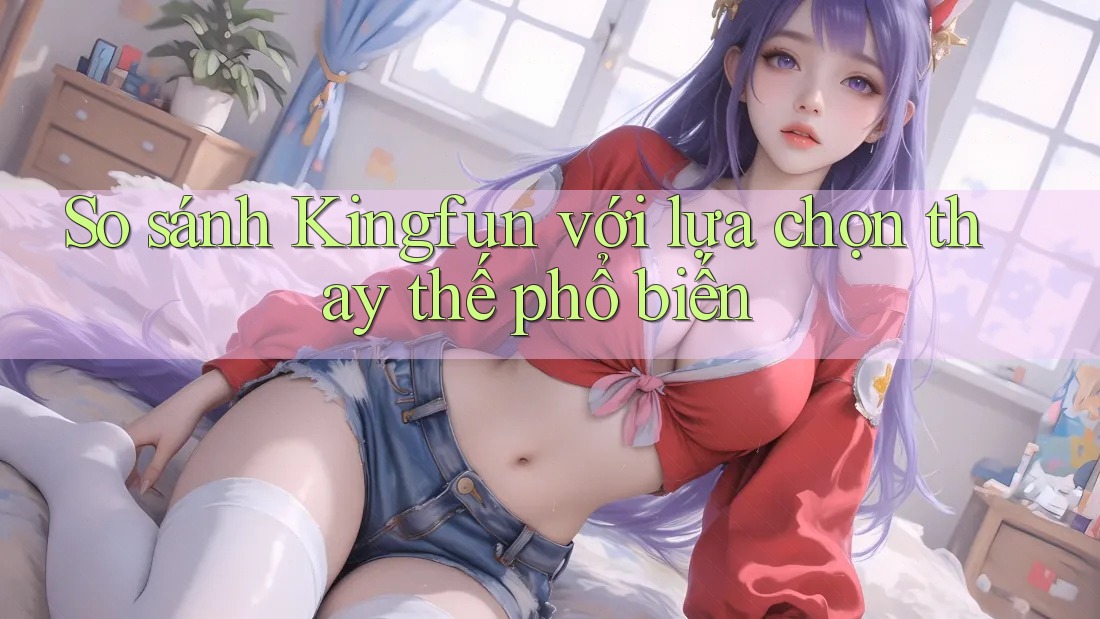 So sánh Kingfun với lựa chọn thay thế phổ biến