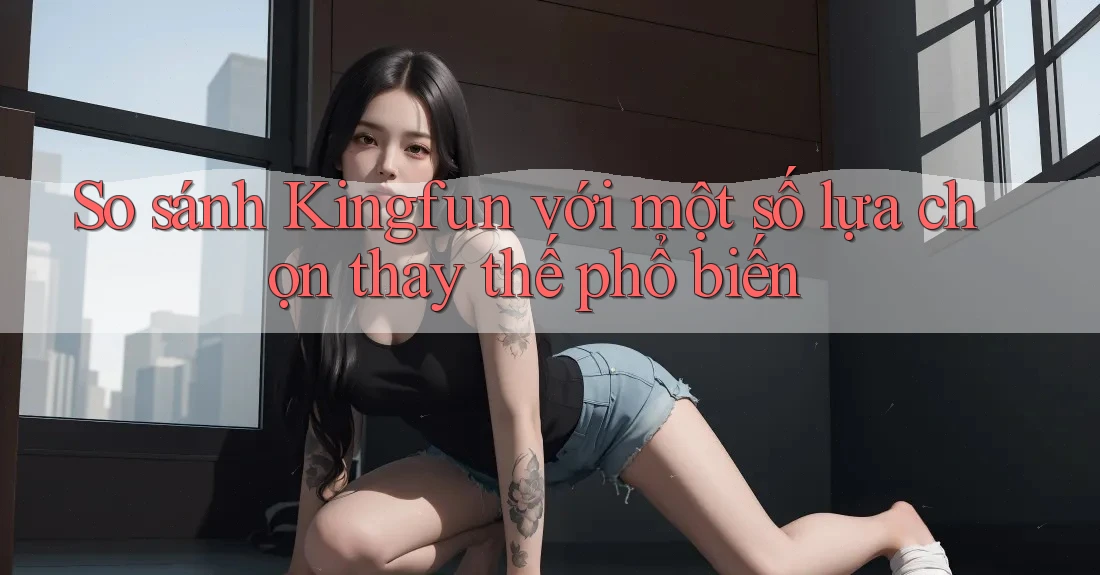 So sánh Kingfun với một số lựa chọn thay thế phổ biến