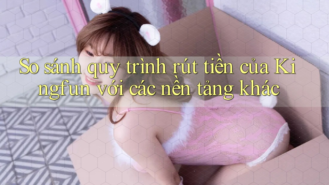 So sánh quy trình rút tiền của Kingfun với các nền tảng khác