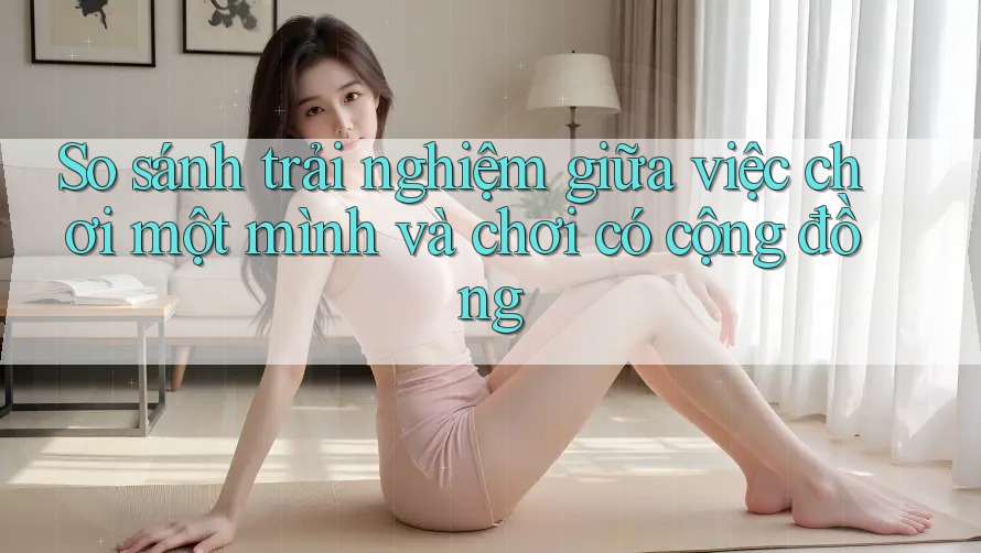 So sánh trải nghiệm giữa việc chơi một mình và chơi có cộng đồng