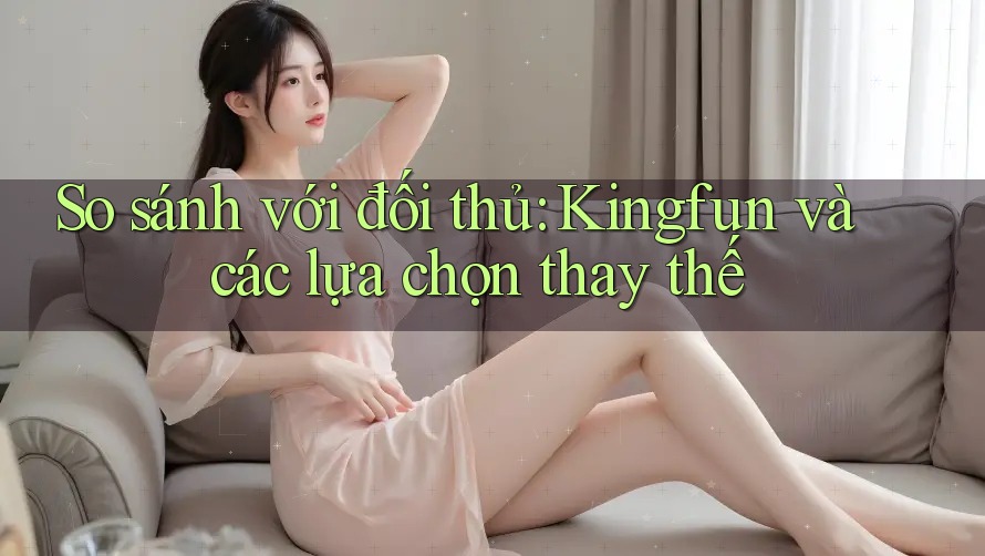 So sánh với đối thủ: Kingfun và các lựa chọn thay thế