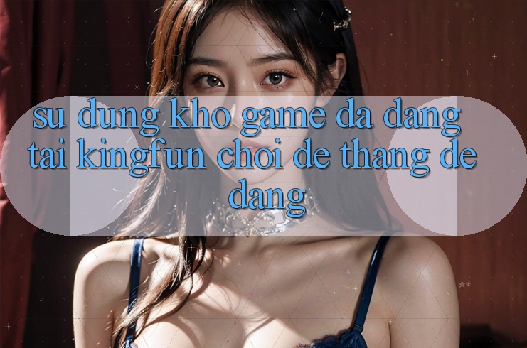 Sử dụng Kho Game Đa Dạng Tại Kingfun – “Chơi Dễ, Thắng Dễ Dàng”