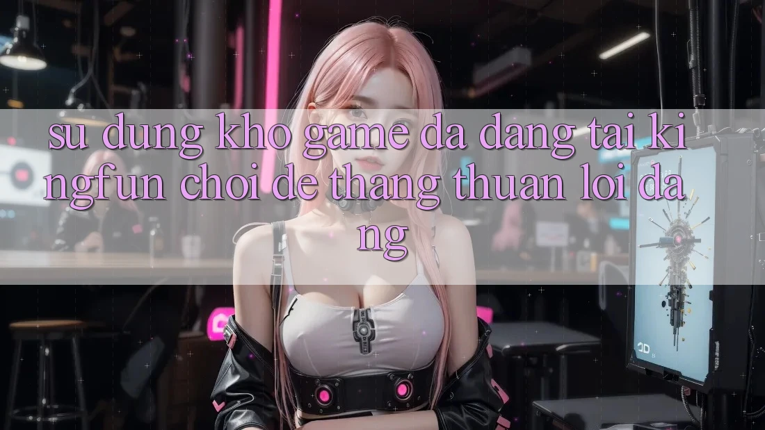 Sử dụng Kho Game Đa Dạng Tại Kingfun – “Chơi Dễ, Thắng Thuận lợi Dàng”