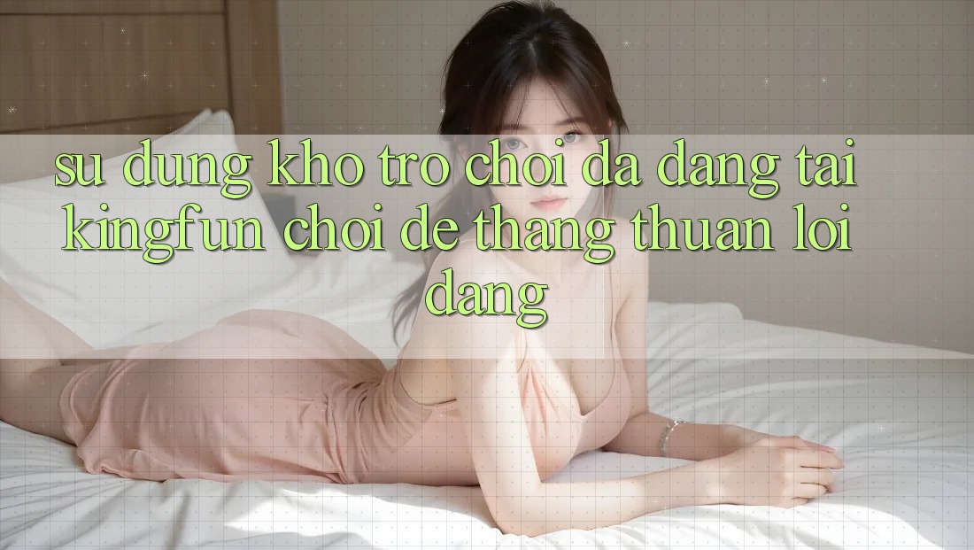 Sử dụng Kho Trò chơi Đa Dạng Tại Kingfun – “Chơi Dễ, Thắng Thuận lợi Dàng”