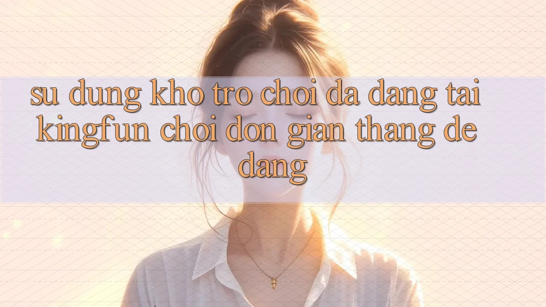 Sử dụng Kho Trò chơi Đa Dạng Tại Kingfun – “Chơi Đơn giản, Thắng Dễ Dàng”
