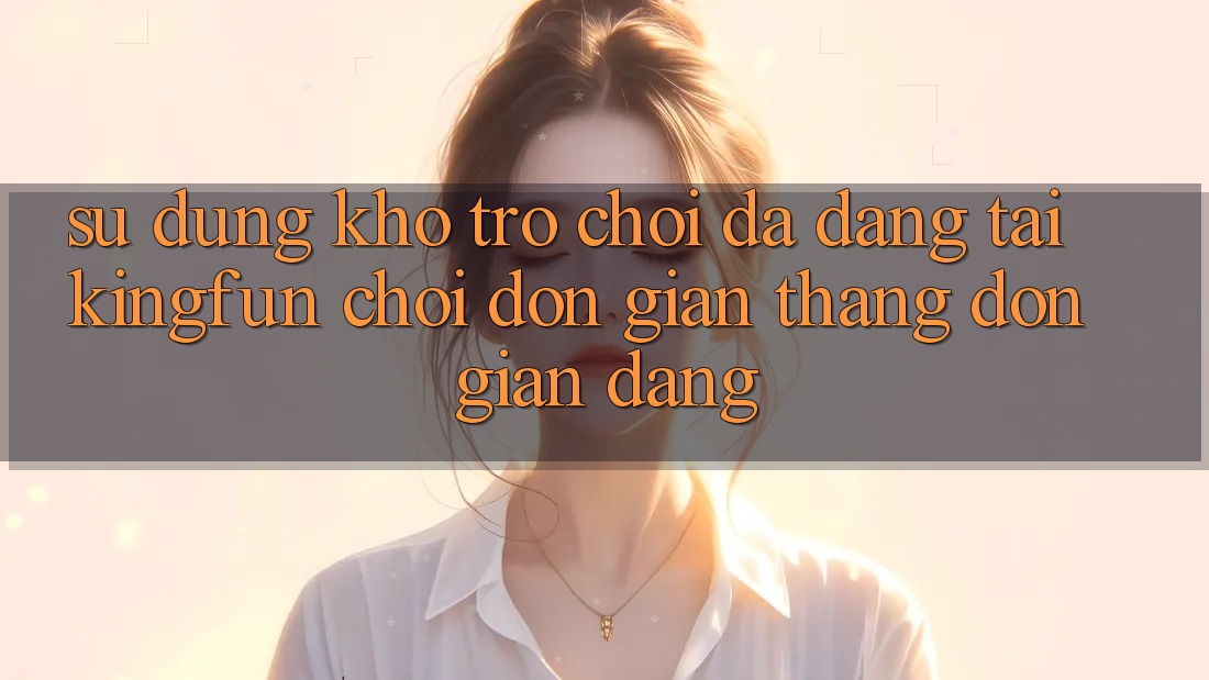 Sử dụng Kho Trò chơi Đa Dạng Tại Kingfun – “Chơi Đơn Giản, Thắng Đơn giản Dàng”
