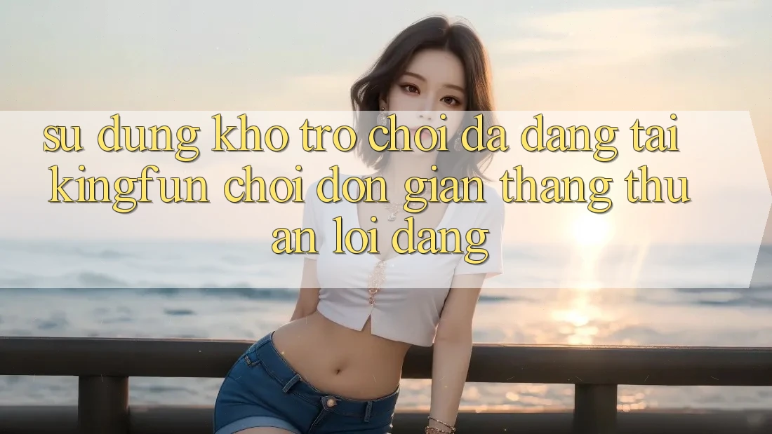 Sử dụng Kho Trò chơi Đa Dạng Tại Kingfun – “Chơi Đơn Giản, Thắng Thuận lợi Dàng”