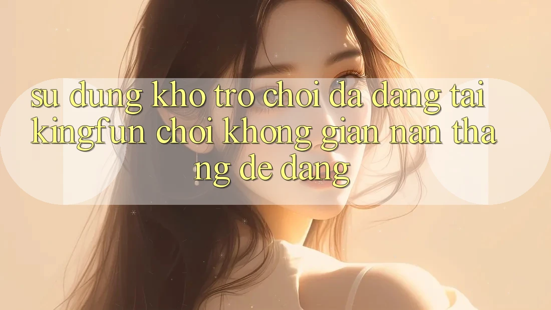 Sử dụng Kho Trò chơi Đa Dạng Tại Kingfun – “Chơi Không gian nan, Thắng Dễ Dàng”