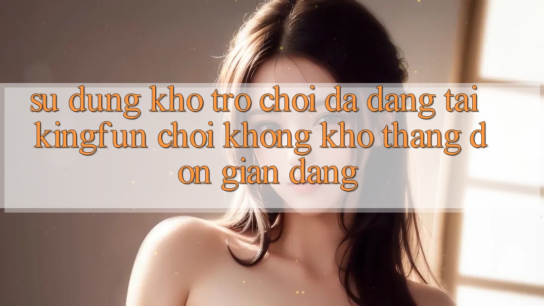 Sử dụng Kho Trò chơi Đa Dạng Tại Kingfun – “Chơi Không khó, Thắng Đơn giản Dàng”