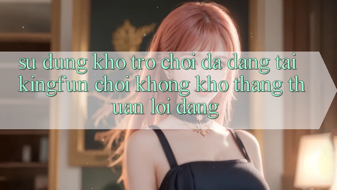 Sử dụng Kho Trò chơi Đa Dạng Tại Kingfun – “Chơi Không khó, Thắng Thuận lợi Dàng”