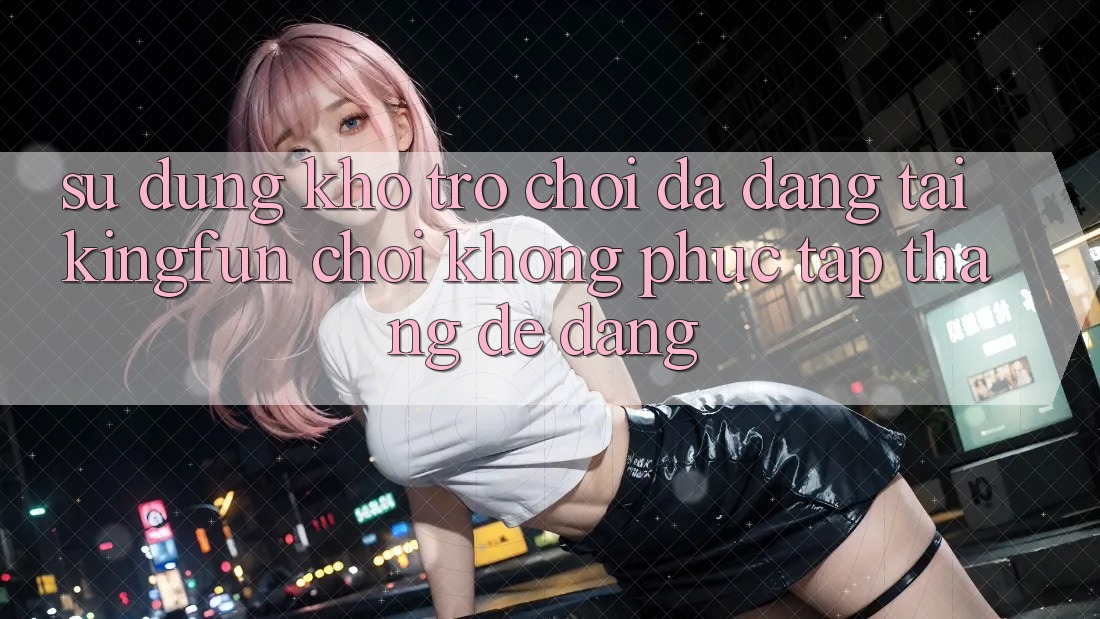 Sử dụng Kho Trò chơi Đa Dạng Tại Kingfun – “Chơi Không phức tạp, Thắng Dễ Dàng”