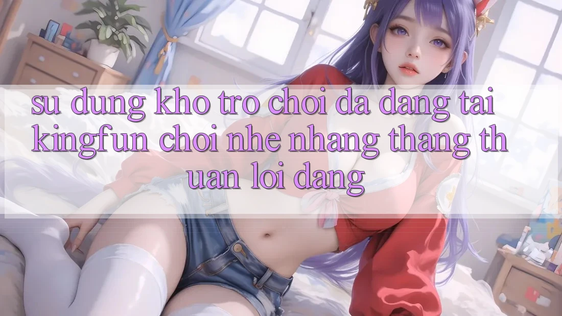 Sử dụng Kho Trò chơi Đa Dạng Tại Kingfun – “Chơi Nhẹ nhàng, Thắng Thuận lợi Dàng”