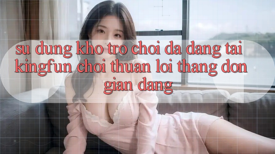 Sử dụng Kho Trò chơi Đa Dạng Tại Kingfun – “Chơi Thuận lợi, Thắng Đơn giản Dàng”