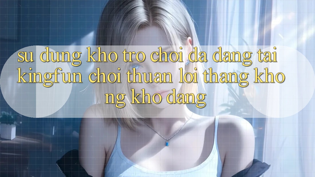 Sử dụng Kho Trò chơi Đa Dạng Tại Kingfun – “Chơi Thuận lợi, Thắng Không khó Dàng”