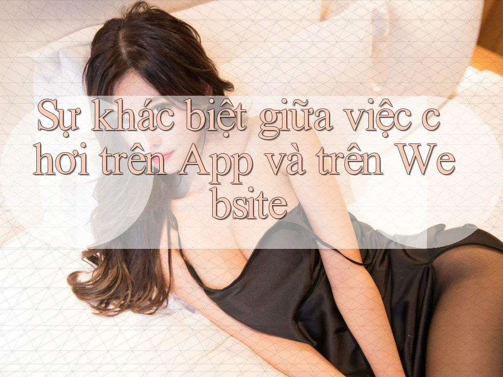 Sự khác biệt giữa việc chơi trên App và trên Website