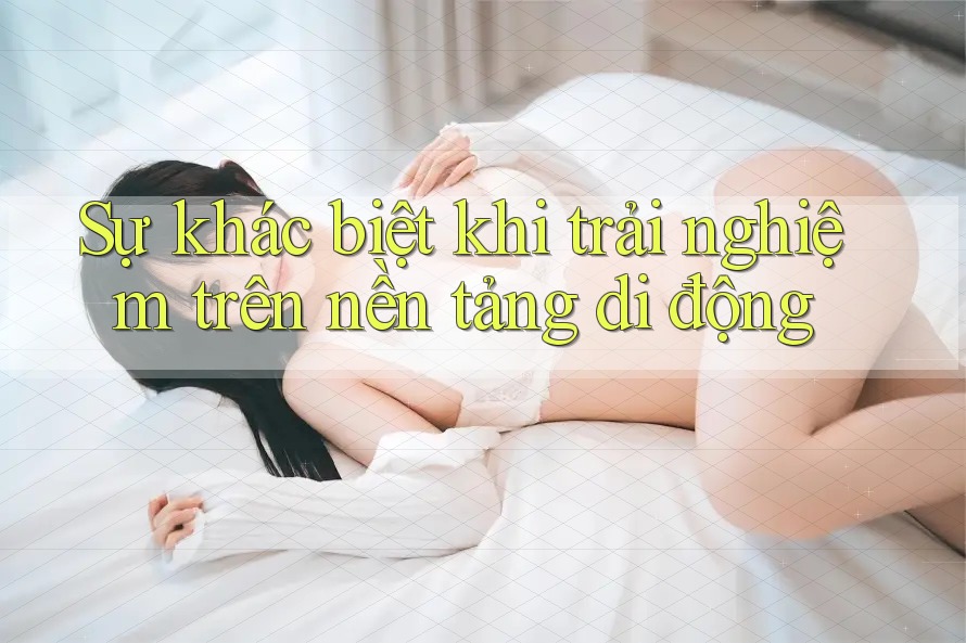 Sự khác biệt khi trải nghiệm trên nền tảng di động