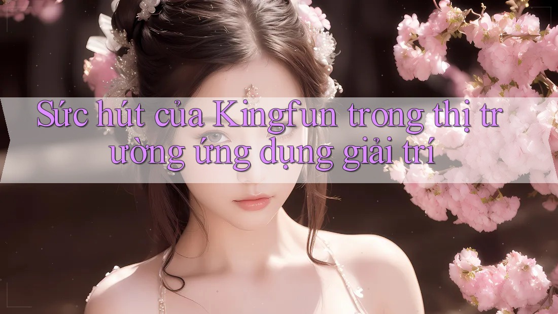Sức hút của Kingfun trong thị trường ứng dụng giải trí