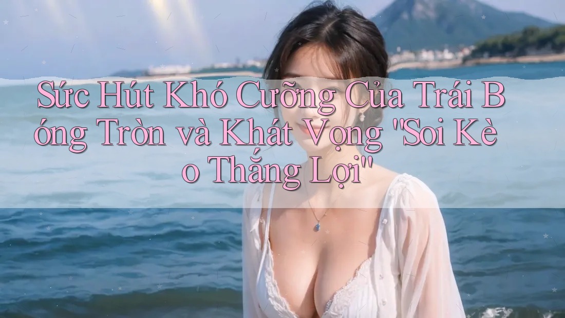Sức Hút Khó Cưỡng Của Trái Bóng Tròn và Khát Vọng “Soi Kèo Thắng Lợi”