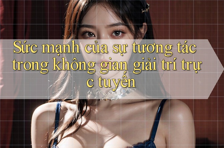 Sức mạnh của sự tương tác trong không gian giải trí trực tuyến