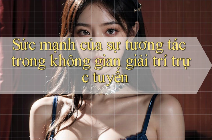 Sức mạnh của sự tương tác trong không gian giải trí trực tuyến