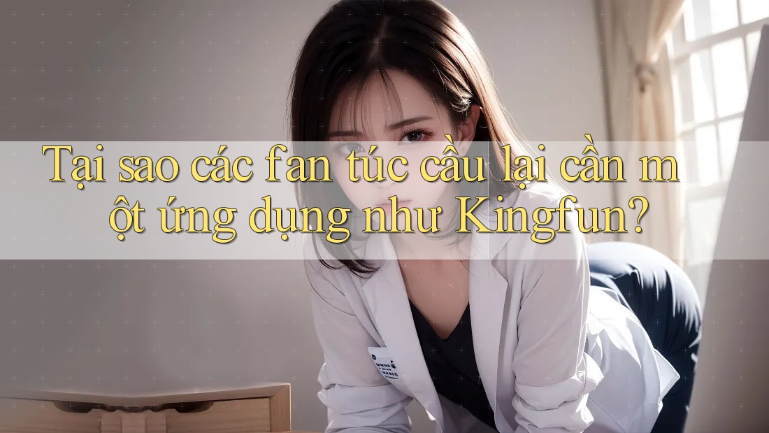 Tại sao các fan túc cầu lại cần một ứng dụng như Kingfun?