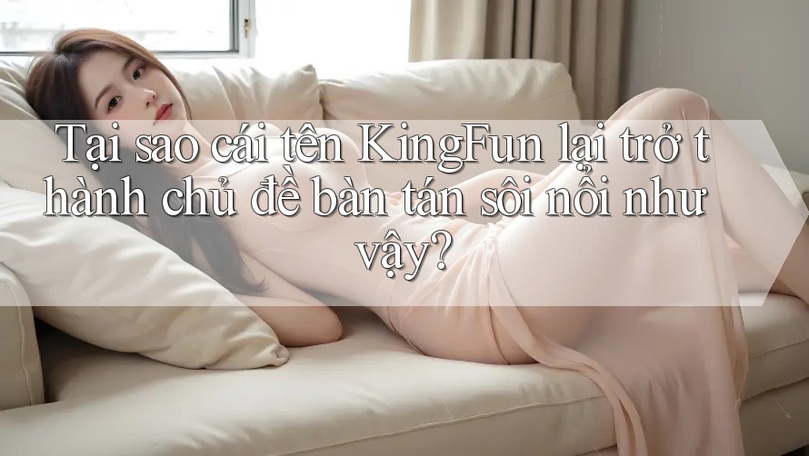 Tại sao cái tên KingFun lại trở thành chủ đề bàn tán sôi nổi như vậy?
