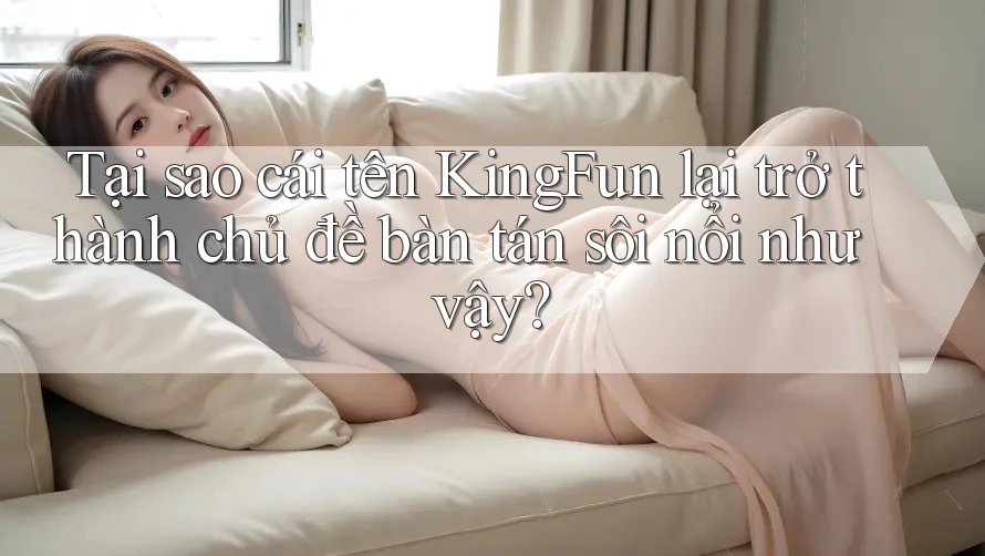 Tại sao cái tên KingFun lại trở thành chủ đề bàn tán sôi nổi như vậy?