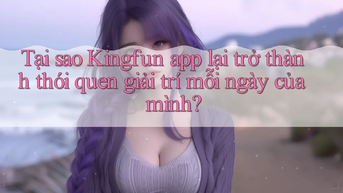 Tại sao Kingfun app lại trở thành thói quen giải trí mỗi ngày của mình?
